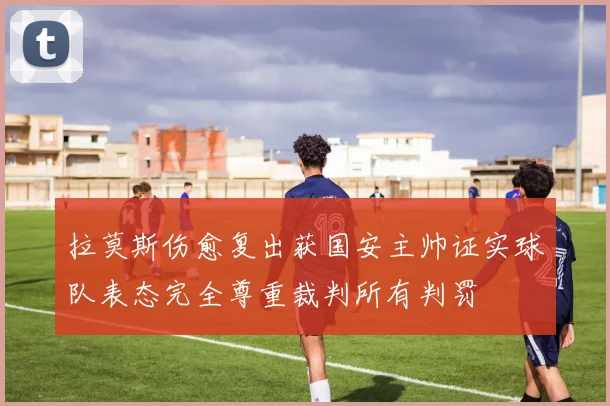 拉莫斯伤愈复出获国安主帅证实球队表态完全尊重裁判所有判罚