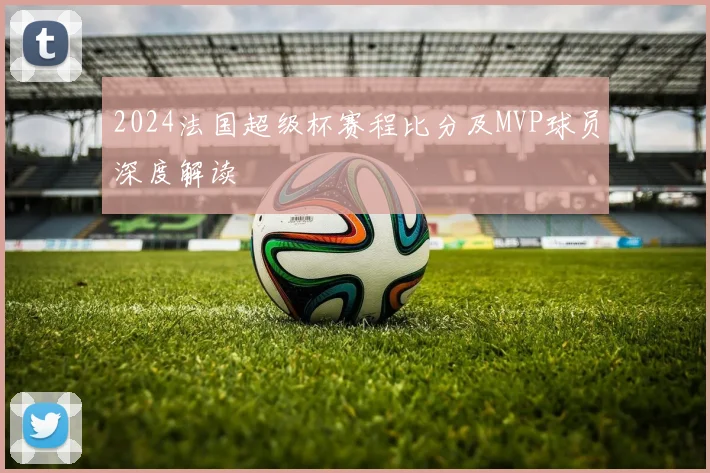 2024法国超级杯赛程比分及MVP球员深度解读