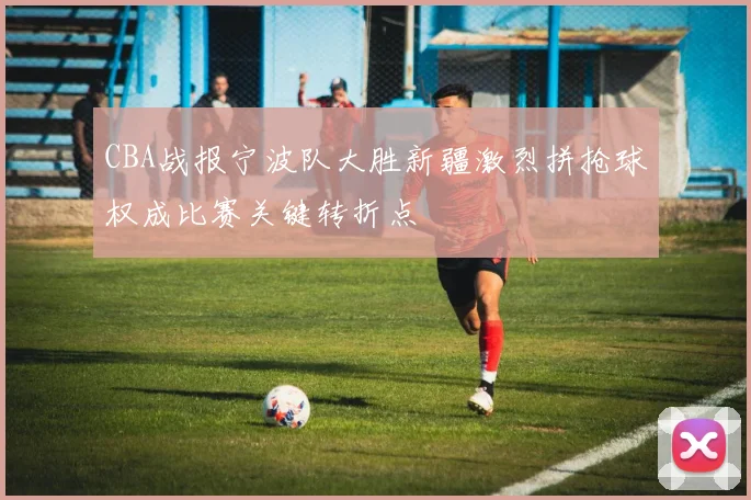 CBA战报宁波队大胜新疆激烈拼抢球权成比赛关键转折点