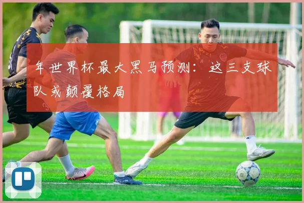 年世界杯最大黑马预测：这三支球队或颠覆格局
